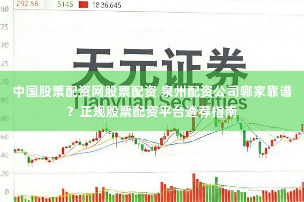 中国股票配资网股票配资 泉州配资公司哪家靠谱？正规股票配资平台遴荐指南