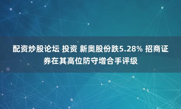 配资炒股论坛 投资 新奥股份跌5.28% 招商证券在其高位防守增合手评级