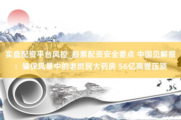 实盘配资平台风控_股票配资安全要点 中国见解报：骗保风暴中的老庶民大药房 56亿商誉压顶