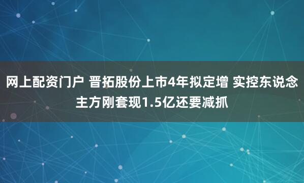 网上配资门户 晋拓股份上市4年拟定增 实控东说念主方刚套现1.5亿还要减抓