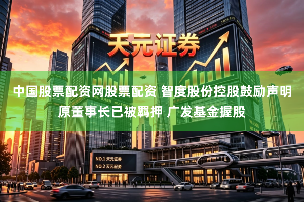 中国股票配资网股票配资 智度股份控股鼓励声明原董事长已被羁押 广发基金握股