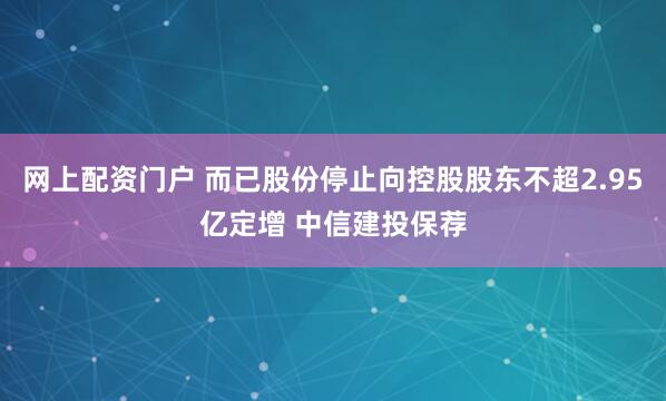 网上配资门户 而已股份停止向控股股东不超2.95亿定增 中信建投保荐