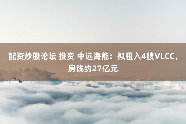 配资炒股论坛 投资 中远海能：拟租入4艘VLCC，房钱约27亿元