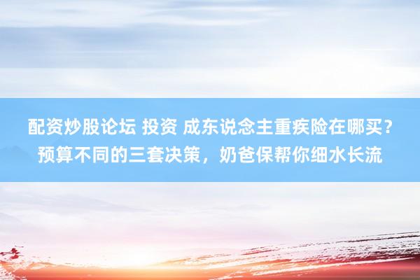 配资炒股论坛 投资 成东说念主重疾险在哪买？预算不同的三套决策，奶爸保帮你细水长流