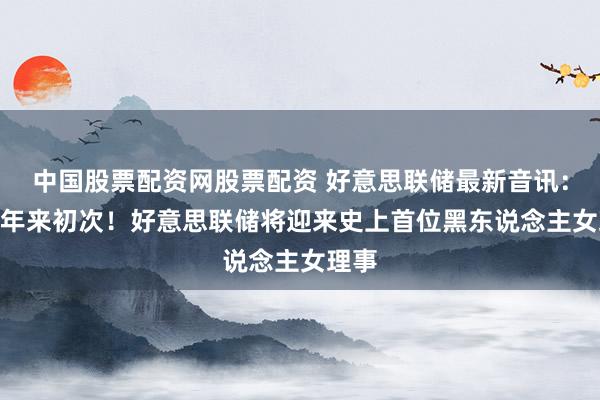 中国股票配资网股票配资 好意思联储最新音讯：109年来初次！好意思联储将迎来史上首位黑东说念主女理事