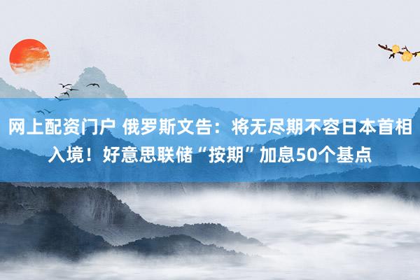 网上配资门户 俄罗斯文告：将无尽期不容日本首相入境！好意思联储“按期”加息50个基点