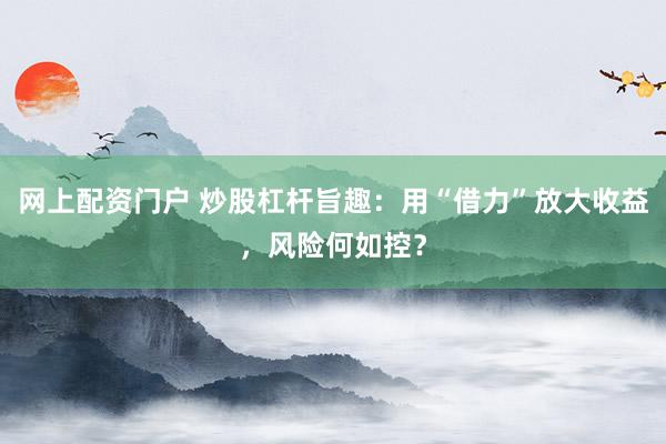 网上配资门户 炒股杠杆旨趣:用“借力”放大收益,风险何如控?