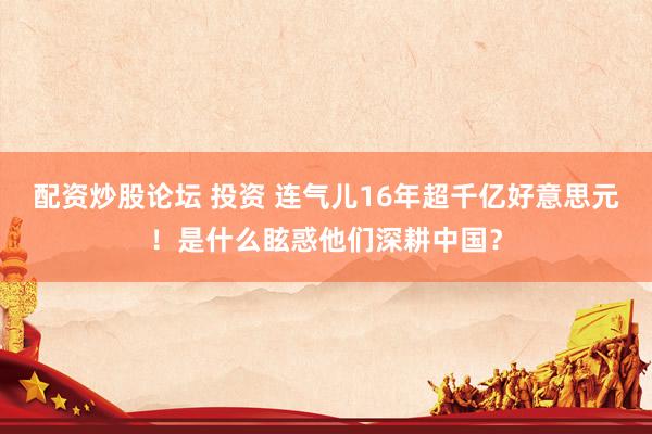 配资炒股论坛 投资 连气儿16年超千亿好意思元！是什么眩惑他们深耕中国？