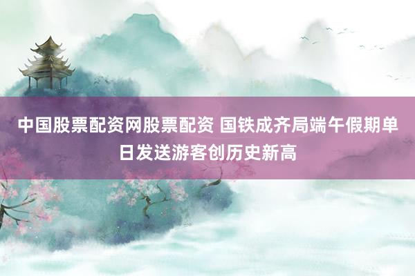 中国股票配资网股票配资 国铁成齐局端午假期单日发送游客创历史新高