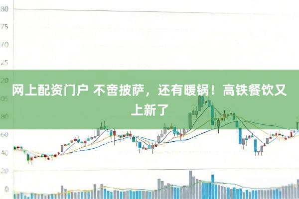 网上配资门户 不啻披萨，还有暖锅！高铁餐饮又上新了