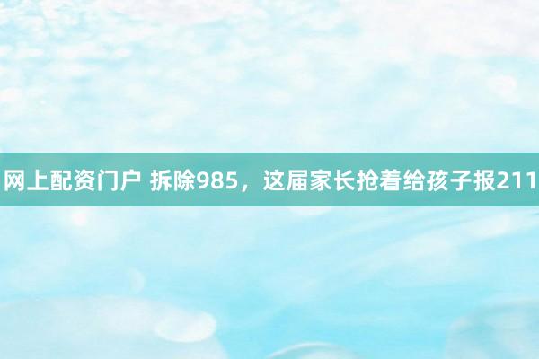 网上配资门户 拆除985，这届家长抢着给孩子报211