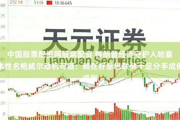 中国股票配资网股票配资 特朗普经济守护人哈塞本性名鲍威尔动机可疑:赖在好意思联储十足分手成例