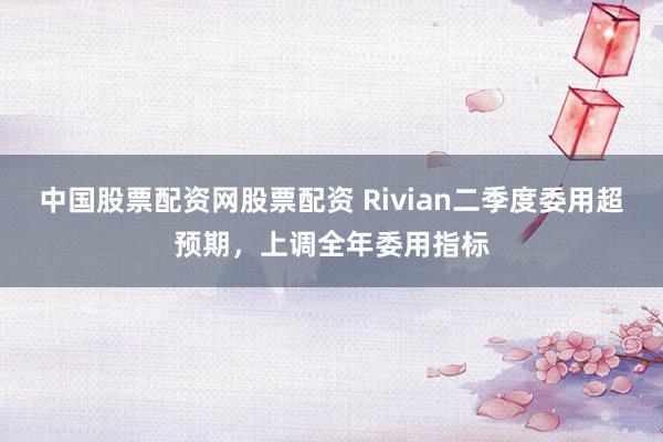 中国股票配资网股票配资 Rivian二季度委用超预期，上调全年委用指标