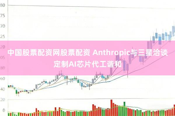 中国股票配资网股票配资 Anthropic与三星洽谈定制AI芯片代工谐和