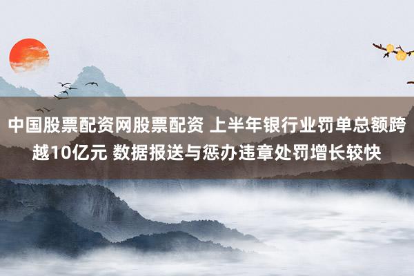 中国股票配资网股票配资 上半年银行业罚单总额跨越10亿元 数据报送与惩办违章处罚增长较快