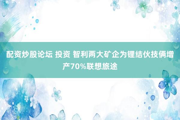 配资炒股论坛 投资 智利两大矿企为锂结伙技俩增产70%联想旅途