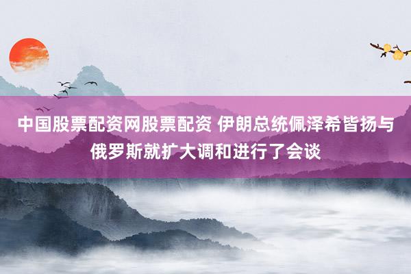 中国股票配资网股票配资 伊朗总统佩泽希皆扬与俄罗斯就扩大调和进行了会谈