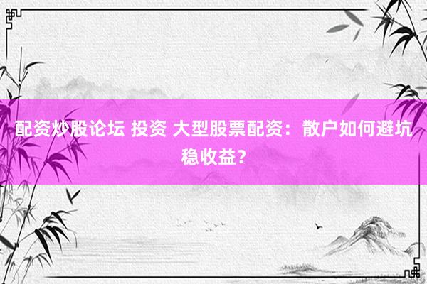 配资炒股论坛 投资 大型股票配资：散户如何避坑稳收益？