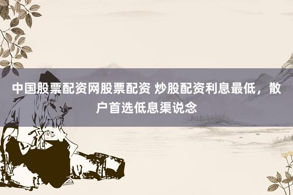 中国股票配资网股票配资 炒股配资利息最低，散户首选低息渠说念