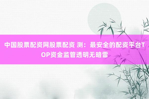 中国股票配资网股票配资 测：最安全的配资平台TOP资金监管透明无暗雷