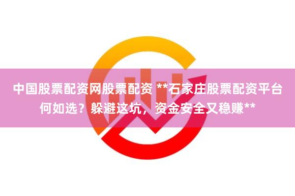 中国股票配资网股票配资 **石家庄股票配资平台何如选？躲避这坑，资金安全又稳赚**