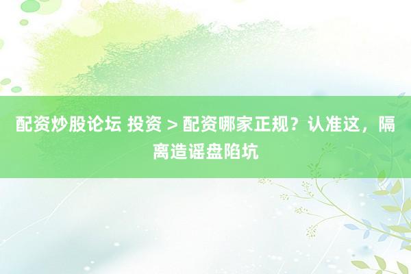 配资炒股论坛 投资 > 配资哪家正规？认准这，隔离造谣盘陷坑
