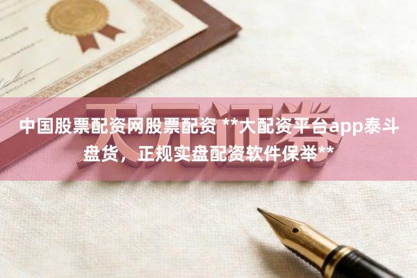中国股票配资网股票配资 **大配资平台app泰斗盘货，正规实盘配资软件保举**