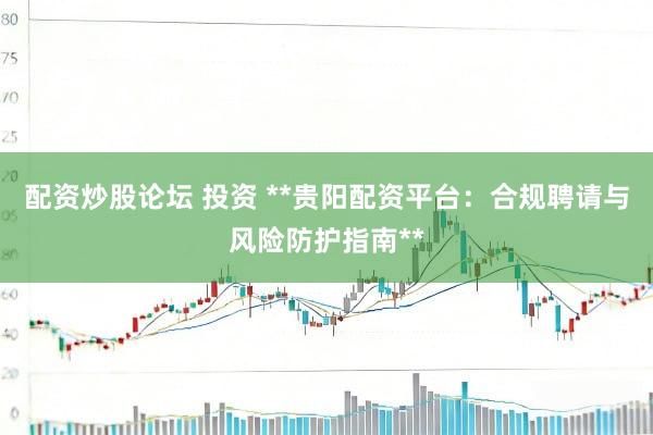 配资炒股论坛 投资 **贵阳配资平台：合规聘请与风险防护指南**
