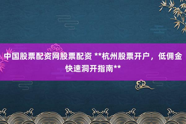 中国股票配资网股票配资 **杭州股票开户，低佣金快速洞开指南**